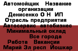 Автомойщик › Название организации ­ Денисенко.О.Н, ИП › Отрасль предприятия ­ Автосервис, автобизнес › Минимальный оклад ­ 50 000 - Все города Работа » Вакансии   . Марий Эл респ.,Йошкар-Ола г.